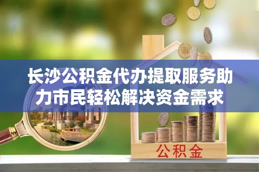 伊犁哈萨克长沙公积金代办提取服务助力市民轻松解决资金需求
