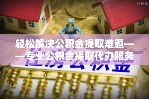 伊犁哈萨克轻松解决公积金提取难题——专业公积金提取代办服务详解