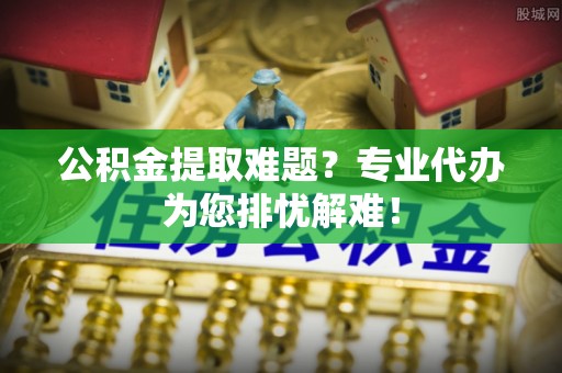 伊犁哈萨克公积金提取难题？专业代办为您排忧解难！