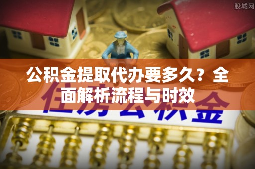 伊犁哈萨克公积金提取代办要多久？全面解析流程与时效
