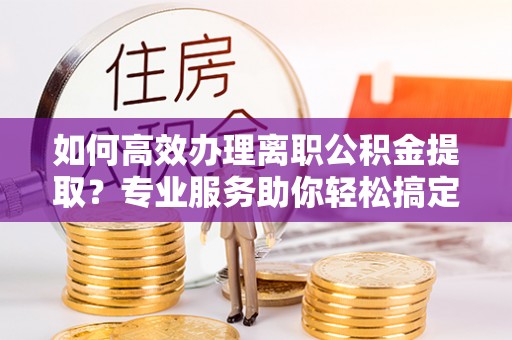 伊犁哈萨克如何高效办理离职公积金提取？专业服务助你轻松搞定