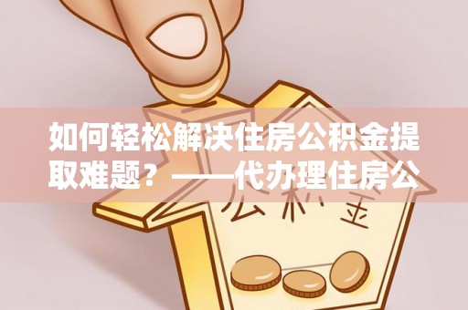 伊犁哈萨克如何轻松解决住房公积金提取难题？——代办理住房公积金提取服务解析
